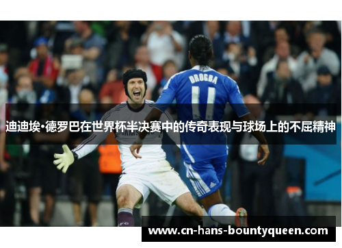 迪迪埃·德罗巴在世界杯半决赛中的传奇表现与球场上的不屈精神