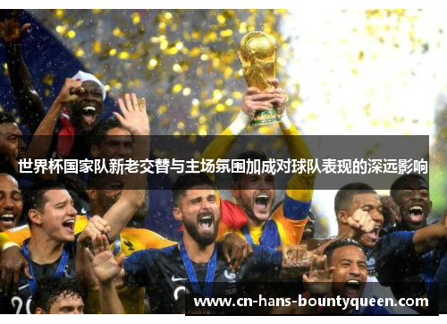 世界杯国家队新老交替与主场氛围加成对球队表现的深远影响