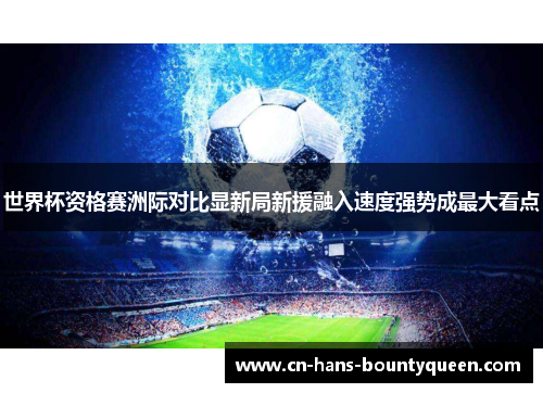 世界杯资格赛洲际对比显新局新援融入速度强势成最大看点