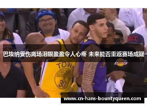 巴埃纳受伤离场泪眼盈盈令人心疼 未来能否重返赛场成疑