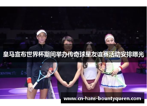 皇马宣布世界杯期间举办传奇球星友谊赛活动安排曝光