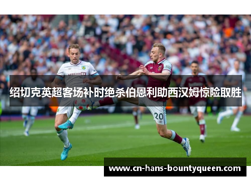 绍切克英超客场补时绝杀伯恩利助西汉姆惊险取胜